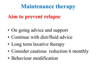 Maintenance therapy
Aim to prevent relapse
• On going advice and support
• Continue with diet/fluid advice
• Long term laxative therapy
• Consider cautious reduction 6 monthly
• Behaviour modification
 