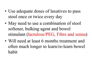 • Use adequate doses of laxatives to pass
stool once or twice every day
• May need to use a combination of stool
softener, bulking agent and bowel
stimulant (lactulose/PEG, Fibre and senna)
• Will need at least 6 months treatment and
often much longer to learn/re-learn bowel
habit
 