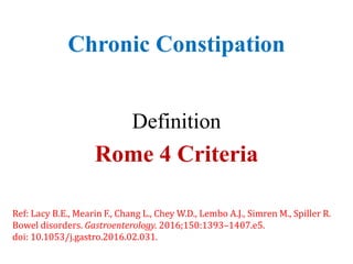 Chronic Constipation
Definition
Rome 4 Criteria
Ref: Lacy B.E., Mearin F., Chang L., Chey W.D., Lembo A.J., Simren M., Spiller R.
Bowel disorders. Gastroenterology. 2016;150:1393–1407.e5.
doi: 10.1053/j.gastro.2016.02.031.
 
