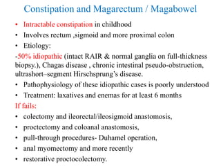 Constipation and Magarectum / Magabowel
• Intractable constipation in childhood
• Involves rectum ,sigmoid and more proximal colon
• Etiology:
-50% idiopathic (intact RAIR & normal ganglia on full-thickness
biopsy.), Chagas disease , chronic intestinal pseudo-obstruction,
ultrashort–segment Hirschsprung’s disease.
• Pathophysiology of these idiopathic cases is poorly understood
• Treatment: laxatives and enemas for at least 6 months
If fails:
• colectomy and ileorectal/ileosigmoid anastomosis,
• proctectomy and coloanal anastomosis,
• pull-through procedures- Duhamel operation,
• anal myomectomy and more recently
• restorative proctocolectomy.
 