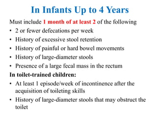 In Infants Up to 4 Years
Must include 1 month of at least 2 of the following
• 2 or fewer defecations per week
• History of excessive stool retention
• History of painful or hard bowel movements
• History of large-diameter stools
• Presence of a large fecal mass in the rectum
In toilet-trained children:
• At least 1 episode/week of incontinence after the
acquisition of toileting skills
• History of large-diameter stools that may obstruct the
toilet
 