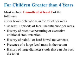 For Children Greater than 4 Years
Must include 1 month of at least 2 of the
following
• 2 or fewer defecations in the toilet per week
• At least 1 episode of fecal incontinence per week
• History of retentive posturing or excessive
volitional stool retention
• History of painful or hard bowel movements
• Presence of a large fecal mass in the rectum
• History of large diameter stools that can obstruct
the toilet
 