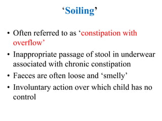 ‘Soiling’
• Often referred to as ‘constipation with
overflow’
• Inappropriate passage of stool in underwear
associated with chronic constipation
• Faeces are often loose and ‘smelly’
• Involuntary action over which child has no
control
 