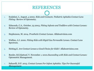 REFERENCES
1. Scalafani, L. August, 4 2002. Kids and Contacts: Pediatric Aphakia Contact Lens
Fitting: Review of Optometry.
2. Edmonds, C.A., October, 23 2003. Fitting Infants and Toddlers with Contact Lenses:
Review of Optometry.
3. Stephenson, M. 2014. Prosthetic Contact Lenses. Allaboutvision.com
4. Walline, J.J. 2000. Fitting Kids with Rigid Gas Permeable Lenses. Contact Lens
Spectrum.
5. Heiting,G. Are Contact Lenses a Good Choice for Kids?. Allaboutvision.com
6. Reeder, R.E.Kattouf, V. November ,1 2010.Succeeding with Kids and Contact Lenses:
Optometric Management.
7. Saltarelli, D.P. 2013. Contact Lenses For Infant Aphakia: Tips For Successful
Management.
 
