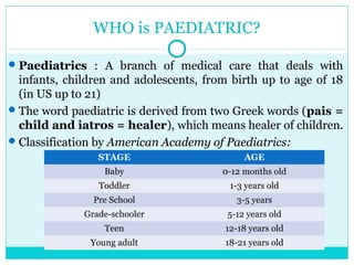 WHO is PAEDIATRIC?
Paediatrics : A branch of medical care that deals with
infants, children and adolescents, from birth up to age of 18
(in US up to 21)
The word paediatric is derived from two Greek words (pais =
child and iatros = healer), which means healer of children.
Classification by American Academy of Paediatrics:
STAGE AGE
Baby 0-12 months old
Toddler 1-3 years old
Pre School 3-5 years
Grade-schooler 5-12 years old
Teen 12-18 years old
Young adult 18-21 years old
 