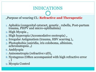 INDICATIONS
„Purpose of wearing CL: Refractive and Therapeutic
1. Aphakia (congenital cataract, genetic , rubella, Post-partum
trauma, PHPV and micro-ophthalmia)
2. High Myopia „
3. High hyperopia (Accomodative esotropia) „
4. Irregular Astigmatism (trauma, HSV scarring )„
5. Photophobia (aniridia, iris coloboma, albinism,
achromatopsia „)
6. Amblyopia
7. Anisometropia (refractive>2D)„
8. Nystagmus (Often accompanied with high refractive error
„ )
9. Myopia Control
 