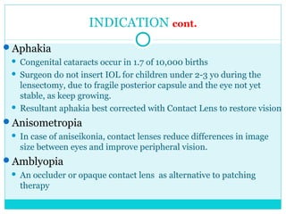 INDICATION cont.
Aphakia
 Congenital cataracts occur in 1.7 of 10,000 births
 Surgeon do not insert IOL for children under 2-3 yo during the
lensectomy, due to fragile posterior capsule and the eye not yet
stable, as keep growing.
 Resultant aphakia best corrected with Contact Lens to restore vision
Anisometropia
 In case of aniseikonia, contact lenses reduce differences in image
size between eyes and improve peripheral vision.
Amblyopia
 An occluder or opaque contact lens as alternative to patching
therapy
 