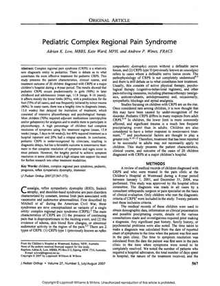 ORIGINAL ARTICLE





                  Pediatric Complex Regional Pain Syndrome
                      Adrian K. Low, MBBS, Kate Ward, MPH, and Andrew P. Wines, FRACS


                                                                            sympathetic dystrophy) occurs without a definable nerve
Abstract: Complex regional pain syndrome (CRPS) is a relatively
                                                                            lesion and (2) CRPS type II (previously known as causalgia)
new diagnostic entity in pediatrics. There is debate as to what             refers' to cases where a definable nerve lesion exists. The
constitutes the most effective treatment for pediatric CRPS. This           pathophysiology of CRPS is not com~letely understood4 •5
study presents the patient characteristics, clinical course, a~d            and there is still debate as to what constItutes best treatment.
treatment outcome of 20 children diagnosed with CRPS at a major             Usually, this consists of active physical therapy, psycho­
children's hospital during a 4·year period. The results showed that         logical therapy (cognitive-behavioral regimen), and other
pediatric CRPS occurs predominantly in girls (90%) in later
                                                                            pain-relieving measures, including pharmacotherapy analge­
childhood and adolescence (mean age, 11.8 [range, 8-·16 years]).            sics anticonvulsants, antidepressants) and, occasIOnally,
It affects mainly the lower limbs (85%), with a predilection for the
                                                                            sym'pathetic blockage and spinal analgesia.                    ,
foot (75% ofall cases). and was frequently initiated by minor trauma               Studies focusing on children with CRPS are on the nse.
(80%). In many cases, there was a lengthy time to diagnosis (mean,          Once considered rare among children, it is now thought that
13.6 weeks) that delayed the institution of treatment, which
                                                                            this may have been caused by under-recognition of the
consisted of intensive physiotherapy and psychological therapy.             disorder. Pediatric CRPS differs in many respects from adult
Most children (70%) required adjuvant medications (amitriptyline            CRPS.6-9 In children, the lower limb is more commonly
and/or gabapentin) for analgesia and to enable them to parlicipate in
                                                                            affected, and significant trauma is a much less frequent
physiotherapy. A high percentage of children had complete
                                                                            precipitating event than in adults. Children are also
resolution of symptoms using this treatment regime (mean, 15.4
                                                                            considered to have a better response to noninvasive treat­
weeks [range, 3 days to 64 weeks]), but 40% required treatment as a         ment,7.10 and psychosocial factors are thought to play a
hospital inpatient and 20% had a relapse episode. In conclusion,
                                                                            greater role. 8, 10-12 Therefore, treatment that has ~een reported
pediatric CRPS is under-recognized by clinicians, resulting in              to be successful in adults may not necessanly apply to
diagnostic delays, but has a favorable outcome to noninvasive treat­
                                                                            children. This study presents the patient characteristics,
ment in that complete resolution of symptoms and signs occur in
                                                                            clinical course, and outcome of the cases of 20 children
most patients. However, the lengthy period to achieve symptom
                                                                            diagnosed with CRPS at a major children's hospital.
resolution in some children and a high relapse rate support the need
for further research into other treatment modalities.
                                                                                                     METHODS
Key Words: children, complex regional pain syndrome, pediatric,
prognosis, reflex sympathetic dystrophy, treatment                                 A review of medical records of children diagnosed with
                                                                            CRPS and who were treated in the pain clinic at the
(J Pediatr Orthop 2007;27:567-572)                                          Children's Hospital at Westmead during a 4-year period
                                                                            between January I, 2001, and December 31, 2.004, ~as
                                                                            performed. This study was approved by the hospItal ethICS
                                                                            committee. The diagnosis was made in all cases by a
C atrophy, and constant, intense dystrophyare(RSD),disorders
    ausalgia, reflex sympathetic

characterized by
                  shoulder-hand syndrome      pain
                                                     Sudeck

                                  limb pain associated with
                                                                            consultant orthopaedic surgeon or pain specialist on the basis
                                                                            of clinical evaluation. Only children who met the diagnostic
vasomotor and sudomotor abnormalities. First described by                   criteria of CRPS3 were included in the study. Twenty patients
Mitchell et all during the American Civil War, these                        met these inclusion criteria.
syndromes are now conceptualized as variants of a single                           The medical records of these children were used to
entity: complex regional pain syndrome (CRPS).2 The main                    obtain demographic data, information on clinical presenta~ion
characteristics of CRPS are (1) the presence of continuing                  and possible precipitating events, details of the VarIOUS
pain that is disproportionate to the inciting event, and (2) the            consultations made and investigations required prior making
evidence of edema, skin blood flow changes, or abnormal                     a diagnosis. Any significant past history, famil.y history, or
sudomotor activity in the region of the pain. 2•3 There are 2               psychosocial problems were also noted. The tIme taken to
types of CRPS: (I) CRPS type 1 (previously known as reflex                  make a diagnosis was calculated from the date of reported
                                                                            onset of symptoms to the time when the patient was ~rst seen
                                                                            in the pain clinic. The time to symptom resolutIOn was
                                                                            calculated from the date the patient was first seen in the pain
From the Children's Hospital at Westmead. Sydney, NSW, Australia.           clinic to the time when symptoms were noted to be
None of the authors received financial support for this study.
Reprints: Adrian K. Low. MBBS, PO Box 212, Epping. NSW 1710, Austl'lliia.   completely resolved. We noted the number of patients who
   E-mail: a.low@bigpond.nct.au.                                            required a hospital admission, the total number. of days spent
Copyright © 2007 by Lippincott Williams & Wilkins                           in hospital, the nature of the treatment receIved, and the

J Pediatr Orthop • Volume 27, Number 5, July/August 2007                                                                                 567



                  Copyright © Lippincott Williams & Wilkins. Unauthorized reproduction of this article is prohibited.
 
