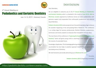 Dear Attendees,
We are delightful to welcome you to the 4th
Annual Meeting on Pedodontics
and Geriatric Dentistry which is scheduled in the month of June 14-15, 2019 at
Montreal, Canada organized by Conference Series LLC Ltd in collaboration with
generous support and cooperation from enthusiastic academicians and editorial
Board Members.
PediatricDentistry2019invitespeopleallovertheworldinvariableofagetodiscuss
the wonders happening in the ever-growing field of Medicine. This conference
is an acting stage for business professionals, Dentists Directors, academicians,
technicians and mainly students to showcase their innovations and new ideas.
The main theme of the conference is “Exploring the future in Dental Pediatrics and
Dentistry” which will ignite young minds in searching a novel approach towards
the marvels of sustainable future.
KnowledgeisApplication.ThisKnowledgegatheringinitiativefocusesonKnowledge
accumulation but also helps in practical approach towards future aspects in the
fascinating arena of Dentistry.
We look forward to personally welcoming you to Montreal this June.
Sincerely,
Pediatric Dentistry 2019 | Organizing Committee
conferenceseries LLC Ltd
June 14-15, 2019 | Montreal, Canada
Pedodontics and Geriatric Dentistry
4th
Annual Meeting on
Invitation
https://pediatricdentistry.conferenceseries.com/
 