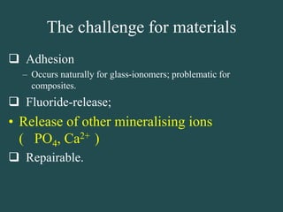 The challenge for materials
 Adhesion
– Occurs naturally for glass-ionomers; problematic for
composites.
 Fluoride-release;
• Release of other mineralising ions
( PO4, Ca2+ )
 Repairable.
 