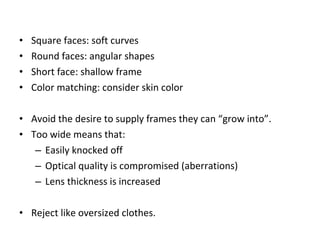 • Square faces: soft curves
• Round faces: angular shapes
• Short face: shallow frame
• Color matching: consider skin color
• Avoid the desire to supply frames they can “grow into”.
• Too wide means that:
– Easily knocked off
– Optical quality is compromised (aberrations)
– Lens thickness is increased
• Reject like oversized clothes.
 