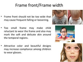 Frame front/Frame width
• Frame front should not be too wide that
may cause frequent falling or loosening.
• Too small frame may make child
reluctant to wear the frame and also may
mark the soft and delicate skin around
the temporal regions.
• Attractive color and beautiful designs
may increase compliance among children
to wear glasses.
 