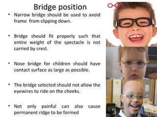 Bridge position
• Narrow bridge should be used to avoid
frame from slipping down.
• Bridge should fit properly such that
entire weight of the spectacle is not
carried by crest.
• Nose bridge for children should have
contact surface as large as possible.
• The bridge selected should not allow the
eyewires to ride on the cheeks.
• Not only painful can also cause
permanent ridge to be formed
 