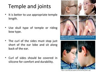 Temple and joints
• It is better to use appropriate temple
length.
• Use skull type of temple or riding
bow type.
• The curl of the sides must stop just
short of the ear lobe and sit along
back of the ear.
• Curl of sides should be covered in
silicone for comfort and durability.
 