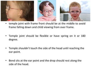 • temple joint with frame front should be at the middle to avoid
frame falling down and child viewing from over frame.
• Temple joint should be flexible or have spring on it or 180
degree.
• Temple shouldn’t touch the side of the head until reaching the
ear-point.
• Bend sits at the ear point and the drop should rest along the
side of the head.
 
