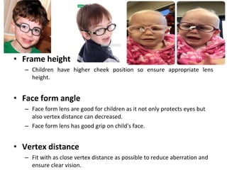 • Frame height
– Children have higher cheek position so ensure appropriate lens
height.
• Face form angle
– Face form lens are good for children as it not only protects eyes but
also vertex distance can decreased.
– Face form lens has good grip on child's face.
• Vertex distance
– Fit with as close vertex distance as possible to reduce aberration and
ensure clear vision.
 