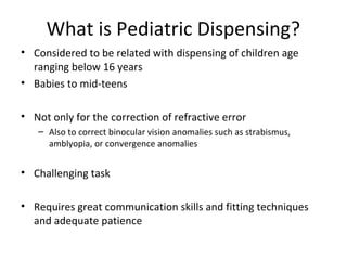 What is Pediatric Dispensing?
• Considered to be related with dispensing of children age
ranging below 16 years
• Babies to mid-teens
• Not only for the correction of refractive error
– Also to correct binocular vision anomalies such as strabismus,
amblyopia, or convergence anomalies
• Challenging task
• Requires great communication skills and fitting techniques
and adequate patience
 