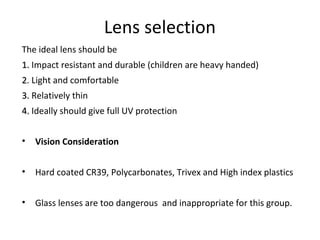Lens selection
The ideal lens should be
1.1. Impact resistant and durable (children are heavy handed)
22. Light and comfortable
3.3. Relatively thin
4.4. Ideally should give full UV protection
• Vision Consideration
• Hard coated CR39, Polycarbonates, Trivex and High index plastics
• Glass lenses are too dangerous and inappropriate for this group.
 