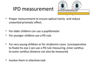IPD measurement
• Proper measurement to ensure optical clarity and reduce
unwanted prismatic effect.
• For older children can use a pupillometer
• For younger children use a PD rule
• For very young children or for strabismic cases (uncooperative
to fixate his eye ) can use a PD rule measuring ,inner canthus
to outer canthus distance can also be measured.
• Involve them in attentive task
 