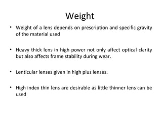 Weight
• Weight of a lens depends on prescription and specific gravity
of the material used
• Heavy thick lens in high power not only affect optical clarity
but also affects frame stability during wear.
• Lenticular lenses given in high plus lenses.
• High index thin lens are desirable as little thinner lens can be
used
 