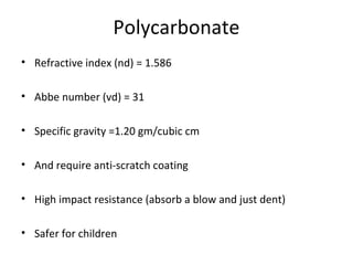 Polycarbonate
• Refractive index (nd) = 1.586
• Abbe number (vd) = 31
• Specific gravity =1.20 gm/cubic cm
• And require anti-scratch coating
• High impact resistance (absorb a blow and just dent)
• Safer for children
 