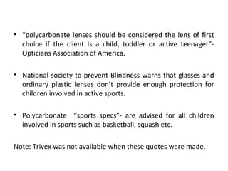 • “polycarbonate lenses should be considered the lens of first
choice if the client is a child, toddler or active teenager”-
Opticians Association of America.
• National society to prevent Blindness warns that glasses and
ordinary plastic lenses don’t provide enough protection for
children involved in active sports.
• Polycarbonate “sports specs”- are advised for all children
involved in sports such as basketball, squash etc.
Note: Trivex was not available when these quotes were made.
 