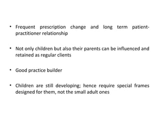 • Frequent prescription change and long term patient-
practitioner relationship
• Not only children but also their parents can be influenced and
retained as regular clients
• Good practice builder
• Children are still developing; hence require special frames
designed for them, not the small adult ones
 