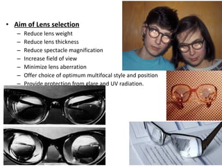 • Aim of Lens selection
– Reduce lens weight
– Reduce lens thickness
– Reduce spectacle magnification
– Increase field of view
– Minimize lens aberration
– Offer choice of optimum multifocal style and position
– Provide protection from glare and UV radiation.
 