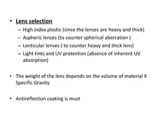 • Lens selection
– High index plastic (since the lenses are heavy and thick)
– Aspheric lenses (to counter spherical aberration )
– Lenticular lenses ( to counter heavy and thick lens)
– Light tints and UV protection (absence of inherent UV
absorption)
• The weight of the lens depends on the volume of material X
Specific Gravity
• Antireflection coating is must
 