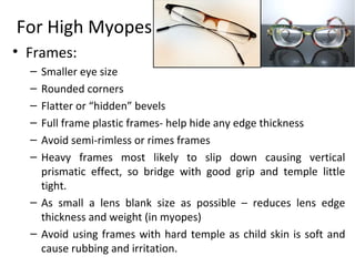 For High Myopes
• Frames:
– Smaller eye size
– Rounded corners
– Flatter or “hidden” bevels
– Full frame plastic frames- help hide any edge thickness
– Avoid semi-rimless or rimes frames
– Heavy frames most likely to slip down causing vertical
prismatic effect, so bridge with good grip and temple little
tight.
– As small a lens blank size as possible – reduces lens edge
thickness and weight (in myopes)
– Avoid using frames with hard temple as child skin is soft and
cause rubbing and irritation.
 