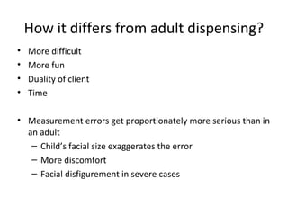 How it differs from adult dispensing?
• More difficult
• More fun
• Duality of client
• Time
• Measurement errors get proportionately more serious than in
an adult
– Child’s facial size exaggerates the error
– More discomfort
– Facial disfigurement in severe cases
 