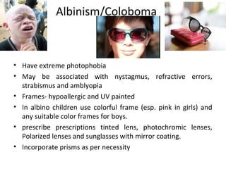 Albinism/Coloboma
• Have extreme photophobia
• May be associated with nystagmus, refractive errors,
strabismus and amblyopia
• Frames- hypoallergic and UV painted
• In albino children use colorful frame (esp. pink in girls) and
any suitable color frames for boys.
• prescribe prescriptions tinted lens, photochromic lenses,
Polarized lenses and sunglasses with mirror coating.
• Incorporate prisms as per necessity
 