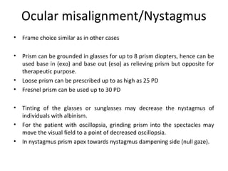 Ocular misalignment/Nystagmus
• Frame choice similar as in other cases
• Prism can be grounded in glasses for up to 8 prism diopters, hence can be
used base in (exo) and base out (eso) as relieving prism but opposite for
therapeutic purpose.
• Loose prism can be prescribed up to as high as 25 PD
• Fresnel prism can be used up to 30 PD
• Tinting of the glasses or sunglasses may decrease the nystagmus of
individuals with albinism.
• For the patient with oscillopsia, grinding prism into the spectacles may
move the visual field to a point of decreased oscillopsia.
• In nystagmus prism apex towards nystagmus dampening side (null gaze).
 