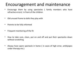 Encouragement and maintenance
• Encourage them by using spectacles ( family members who have
refractive errors) in front of the children
• Old unused frame to dolls they play with
• Parents to be fully informed
• Frequent monitoring of the fit
• How to take care, clean, put on and off and put their spectacles down
without scratching
• Always have spare spectacle in home ( in cases of high error, amblyopes
under therapy etc.)
 