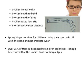 – Smaller frontal width
– Shorter length to bend
– Shorter length of drop
– Smaller boxed lens size
– Shorter back vertex distance
• Spring hinges to allow for children taking their spectacle off
with one hand and general hard wear.
• Over 95% of frames dispensed to children are metal. It should
be ensured that the frames have no sharp edges.
 