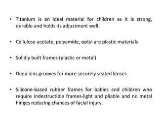 • Titanium is an ideal material for children as it is strong,
durable and holds its adjustment well.
• Cellulose acetate, polyamide, optyl are plastic materials
• Solidly built frames (plastic or metal)
• Deep lens grooves for more securely seated lenses
• Silicone-based rubber frames for babies and children who
require indestructible frames-light and pliable and no metal
hinges reducing chances of facial injury.
 