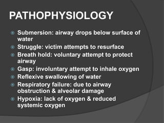 PATHOPHYSIOLOGY
 Submersion: airway drops below surface of
water
 Struggle: victim attempts to resurface
 Breath hold: voluntary attempt to protect
airway
 Gasp: involuntary attempt to inhale oxygen
 Reflexive swallowing of water
 Respiratory failure: due to airway
obstruction & alveolar damage
 Hypoxia: lack of oxygen & reduced
systemic oxygen
 