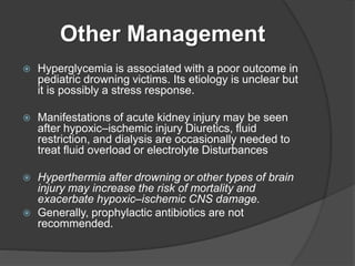 Other Management
 Hyperglycemia is associated with a poor outcome in
pediatric drowning victims. Its etiology is unclear but
it is possibly a stress response.
 Manifestations of acute kidney injury may be seen
after hypoxic–ischemic injury Diuretics, fluid
restriction, and dialysis are occasionally needed to
treat fluid overload or electrolyte Disturbances
 Hyperthermia after drowning or other types of brain
injury may increase the risk of mortality and
exacerbate hypoxic–ischemic CNS damage.
 Generally, prophylactic antibiotics are not
recommended.
 