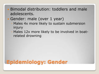 Bimodal distribution: toddlers and male
  adolescents.
 Gender: male (over 1 year)
    ◦ Males 4x more likely to sustain submersion
      injury
    ◦ Males 12x more likely to be involved in boat-
      related drowning




Epidemiology: Gender
 