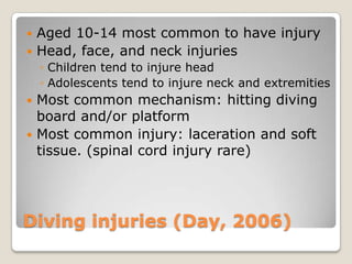  Aged 10-14 most common to have injury
 Head, face, and neck injuries
    ◦ Children tend to injure head
    ◦ Adolescents tend to injure neck and extremities
 Most common mechanism: hitting diving
  board and/or platform
 Most common injury: laceration and soft
  tissue. (spinal cord injury rare)




Diving injuries (Day, 2006)
 