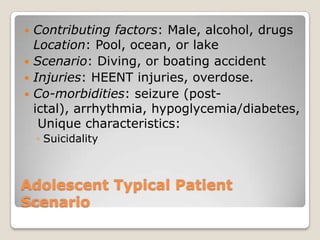  Contributing factors: Male, alcohol, drugs
  Location: Pool, ocean, or lake
 Scenario: Diving, or boating accident
 Injuries: HEENT injuries, overdose.
 Co-morbidities: seizure (post-
  ictal), arrhythmia, hypoglycemia/diabetes,
   Unique characteristics:
    ◦ Suicidality



Adolescent Typical Patient
Scenario
 