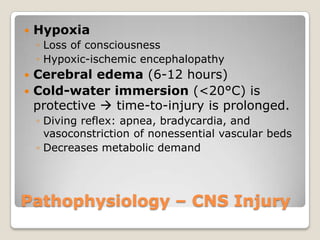    Hypoxia
    ◦ Loss of consciousness
    ◦ Hypoxic-ischemic encephalopathy
 Cerebral edema (6-12 hours)
 Cold-water immersion (<20°C) is
  protective  time-to-injury is prolonged.
    ◦ Diving reflex: apnea, bradycardia, and
      vasoconstriction of nonessential vascular beds
    ◦ Decreases metabolic demand




Pathophysiology – CNS Injury
 