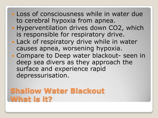  Loss of consciousness while in water due
  to cerebral hypoxia from apnea.
 Hyperventilation drives down CO2, which
  is responsible for respiratory drive.
 Lack of respiratory drive while in water
  causes apnea, worsening hypoxia.
 Compare to Deep water blackout- seen in
  deep sea divers as they approach the
  surface and experience rapid
  depressurisation.

Shallow Water Blackout
What is it?
 