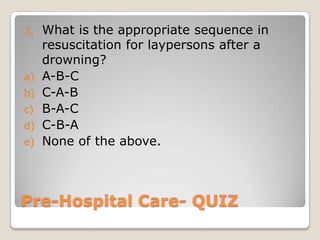 3.   What is the appropriate sequence in
     resuscitation for laypersons after a
     drowning?
a)   A-B-C
b)   C-A-B
c)   B-A-C
d)   C-B-A
e)   None of the above.



Pre-Hospital Care- QUIZ
 