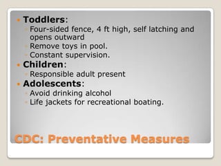    Toddlers:
    ◦ Four-sided fence, 4 ft high, self latching and
      opens outward
    ◦ Remove toys in pool.
    ◦ Constant supervision.
   Children:
    ◦ Responsible adult present
   Adolescents:
    ◦ Avoid drinking alcohol
    ◦ Life jackets for recreational boating.




CDC: Preventative Measures
 