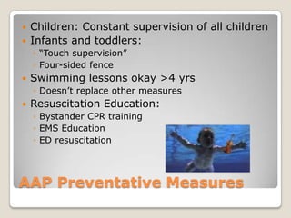    Children: Constant supervision of all children
   Infants and toddlers:
    ◦ “Touch supervision”
    ◦ Four-sided fence
   Swimming lessons okay >4 yrs
    ◦ Doesn’t replace other measures
   Resuscitation Education:
    ◦ Bystander CPR training
    ◦ EMS Education
    ◦ ED resuscitation



AAP Preventative Measures
 