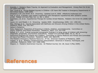    Avarello, J. Pediatric Major Trauma: An Approach to Evaluation and Management. Emerg Med Clin N Am
    25 (2007) 803-806.
   Day, Coral et al. Diving-Related Injuries in Children <20 Years Old Treated in Emergency Departments in
    the United States; 1990-2006.
   Shepherd, S.M. and Shoff, W.H. Drowning. Updated June 9, 2009. eMedicine.medscape.com
   Fink, E. et al. A tertiary care center’s experience with therapeutic hypothermia after pediatric cardiac
    arrest. Pediatr Crit Care Med, Vol. 11, No. 1, 2010.
   Hutchison, J.S. et al. Hypothermia Therapy for Cardiac Arrest Patients. Pediatric Clin N Am 55 (2008) 529-
    544.
   Layon, A.J. and Modell, J. H. Drowning. Update 2009. Anesthesiology 2009; 110: 1390-401.
   Mao, Shengyi et al. Injuries Associated with Bathtubs and Showers Among Children in the United States.
    Pediatrics 2009; 124; 541-547.
   Nelson’s Pediatrics.
   Policy Statement: Prevention of Drowning in Infants, Children, and Adolescents. Committee on
    Injury, Violence, and Poison Prevention. Pediatrics. 2003; 112; 437-439.
   Rafaat, K.T., et al. Cranial computed tomographic findings in a large group of children with drowning:
    Diagnostic, prognostic, and forensic implications. Pediatr Crit Care Med 2008, Vol. 9., No. 6.
   Swimming Programs for Infants and Toddlers. Committee on Sports Medicine and Fitness and Committee
    on Injury and Poison Prevention. Pediatrics 2000; 105; 868-870.
   The Pediatric Emergency Medicine Resource. 4th Ed. American Academy of Pediatrics, 2004.
   Topjian, A. et al. Pediatric Cardiopulmonary Resuscitation: Advances in Science, Techniques, and
    outcomes. Pediatrics, 2008; 122; 1086-1098.
   Wagner, C. Pediatric Submersion Injuries. Air Medical Journal, Vol. 28, Issue 3 (May 2009).




References
 