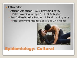    Ethnicity:
    ◦ African American: 1.3x drowning rate.
      Fatal drowning for age 5-14: 3.2x higher
    ◦ Am.Indian/Alaska Native: 1.8x drowning rate.
      Fatal drowning rate for age 5-14: 2.4x higher




Epidemiology: Cultural
 