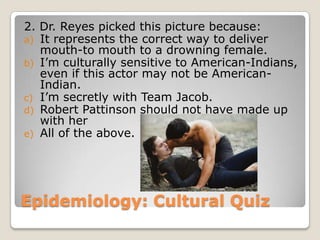 2. Dr. Reyes picked this picture because:
a) It represents the correct way to deliver
   mouth-to mouth to a drowning female.
b) I’m culturally sensitive to American-Indians,
   even if this actor may not be American-
   Indian.
c) I’m secretly with Team Jacob.
d) Robert Pattinson should not have made up
   with her
e) All of the above.




Epidemiology: Cultural Quiz
 