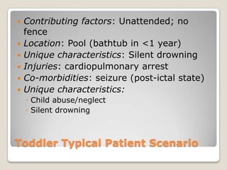    Contributing factors: Unattended; no
    fence
   Location: Pool (bathtub in <1 year)
   Unique characteristics: Silent drowning
   Injuries: cardiopulmonary arrest
   Co-morbidities: seizure (post-ictal state)
   Unique characteristics:
    ◦ Child abuse/neglect
    ◦ Silent drowning



Toddler Typical Patient Scenario
 
